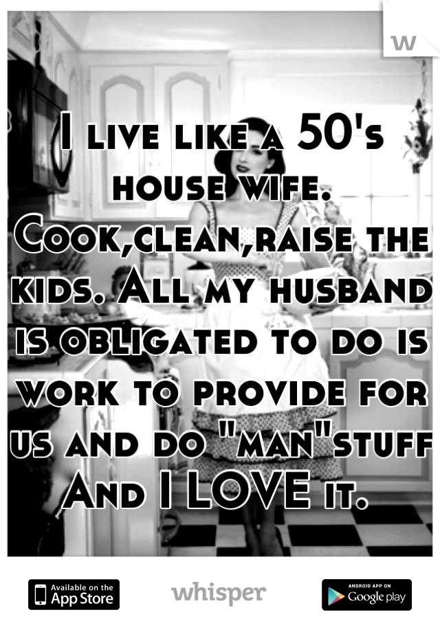 I live like a 50's house wife. Cook,clean,raise the kids. All my husband is obligated to do is work to provide for us and do "man"stuff  And I LOVE it. 