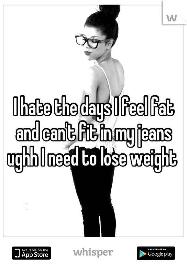 I hate the days I feel fat and can't fit in my jeans ughh I need to lose weight 