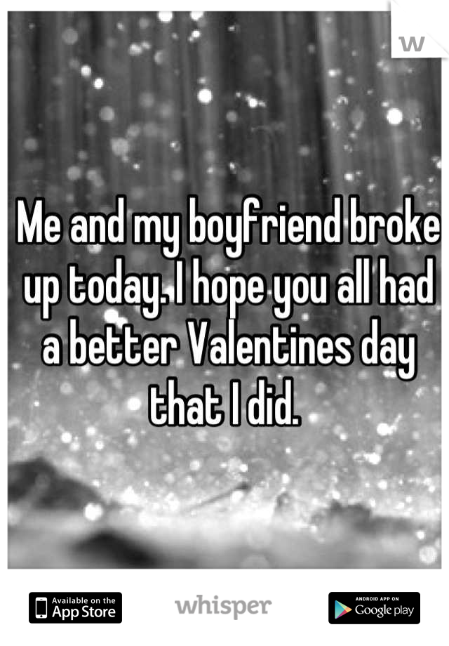 Me and my boyfriend broke up today. I hope you all had a better Valentines day that I did. 
