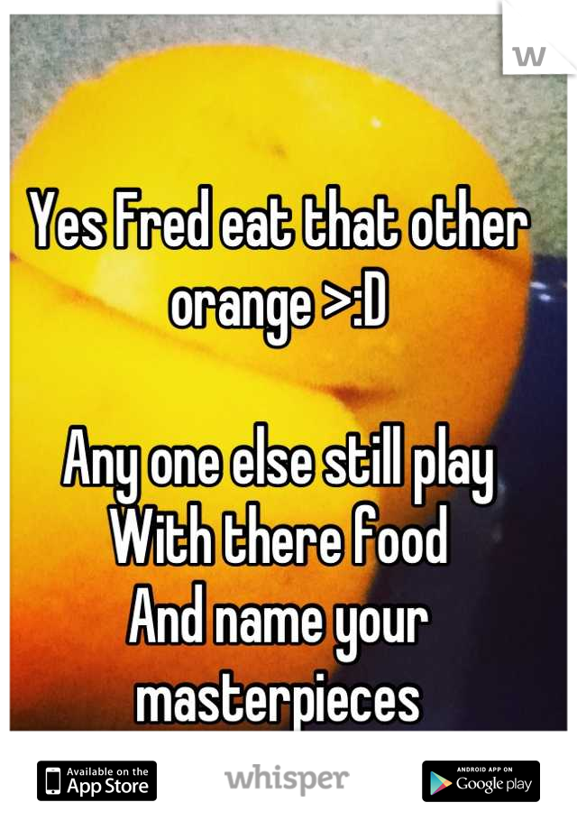 Yes Fred eat that other orange >:D
 
Any one else still play
With there food
And name your masterpieces
