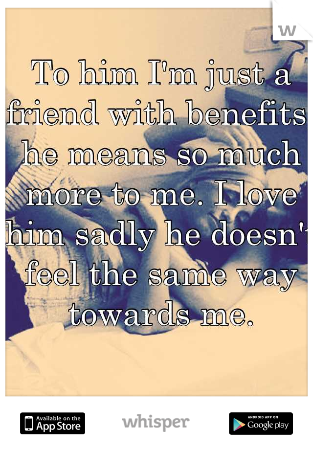 To him I'm just a friend with benefits, he means so much more to me. I love him sadly he doesn't feel the same way towards me.