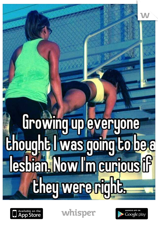 Growing up everyone thought I was going to be a lesbian. Now I'm curious if they were right. 