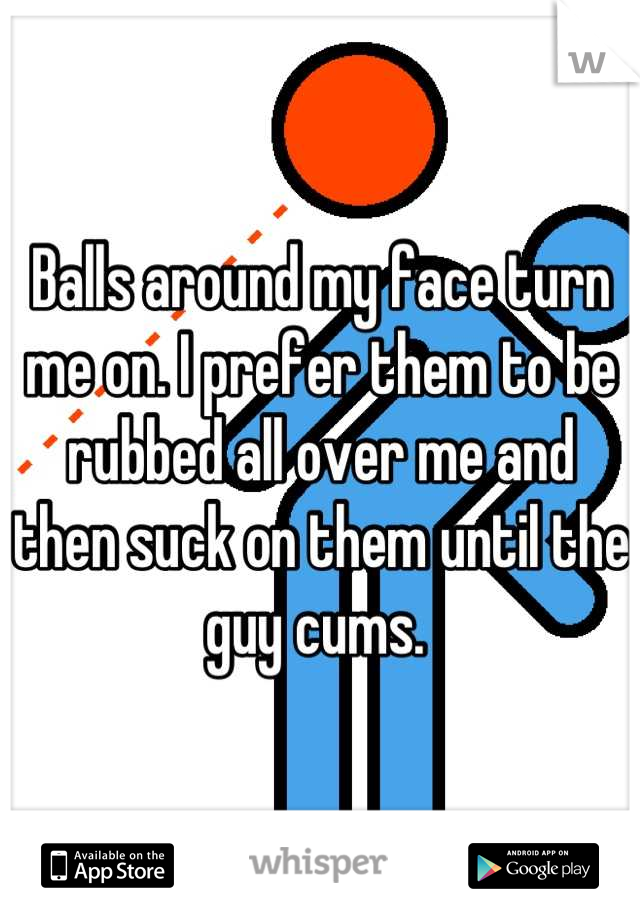 Balls around my face turn me on. I prefer them to be rubbed all over me and then suck on them until the guy cums. 