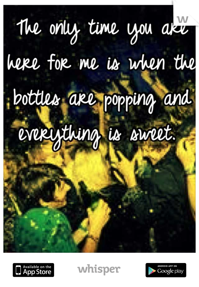 The only time you are here for me is when the bottles are popping and everything is sweet. 