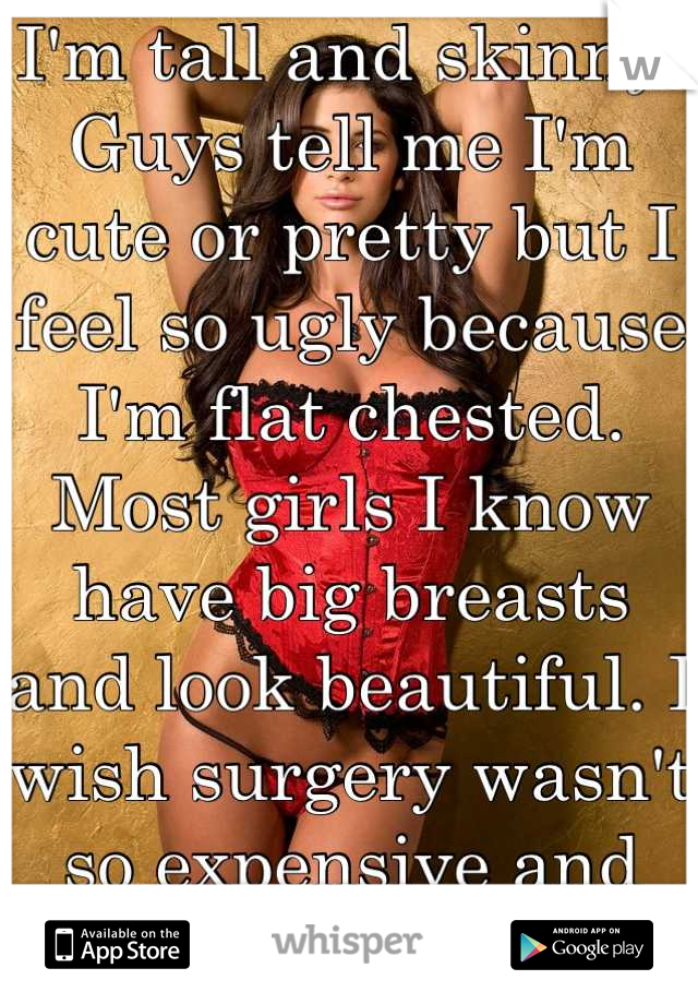 I'm tall and skinny. Guys tell me I'm cute or pretty but I feel so ugly because I'm flat chested. Most girls I know have big breasts and look beautiful. I wish surgery wasn't so expensive and risky :( 
