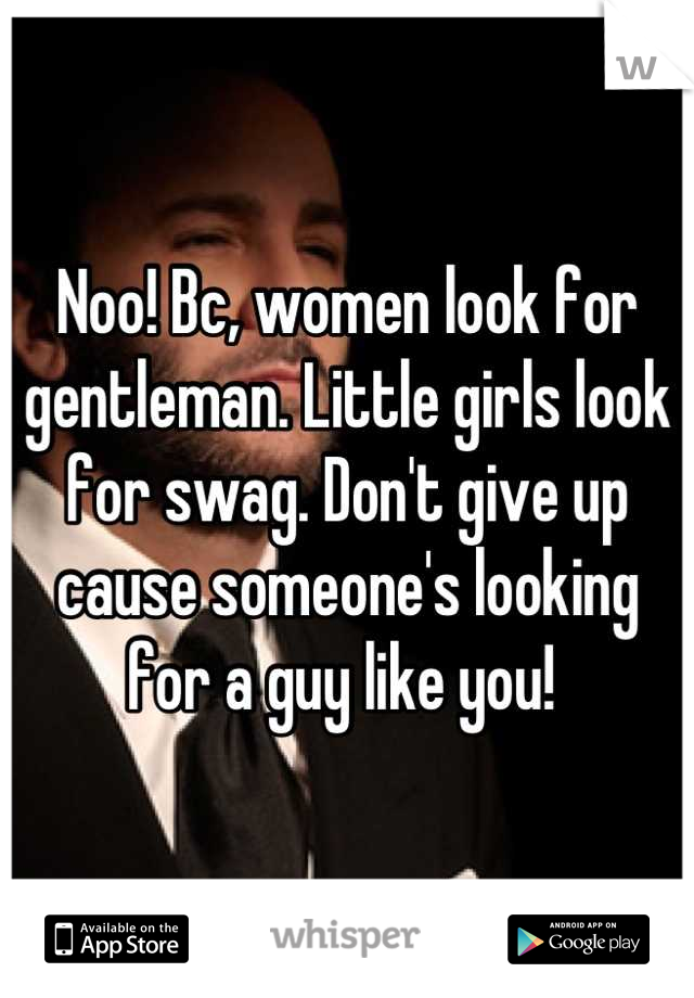 Noo! Bc, women look for gentleman. Little girls look for swag. Don't give up cause someone's looking for a guy like you! 
