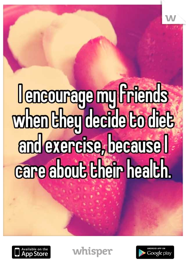 I encourage my friends when they decide to diet and exercise, because I care about their health.