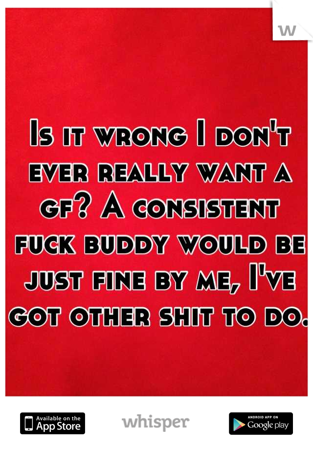 Is it wrong I don't ever really want a gf? A consistent fuck buddy would be just fine by me, I've got other shit to do. 
