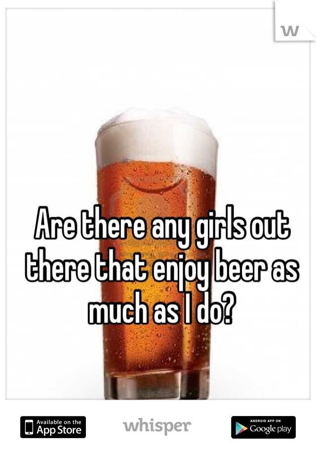 Are there any girls out there that enjoy beer as much as I do?