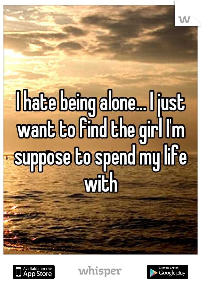 I hate being alone... I just want to find the girl I'm suppose to spend my life with