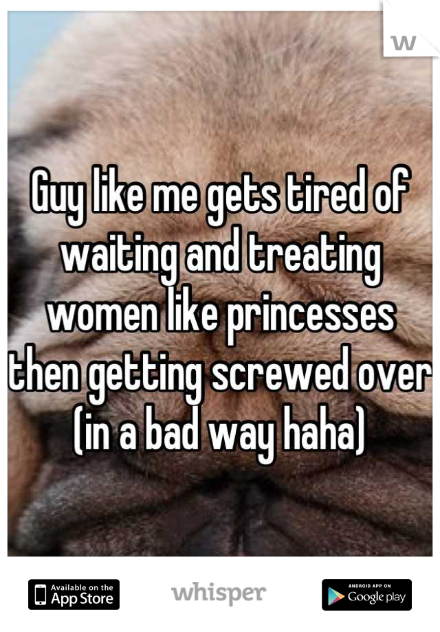 Guy like me gets tired of waiting and treating women like princesses then getting screwed over (in a bad way haha)