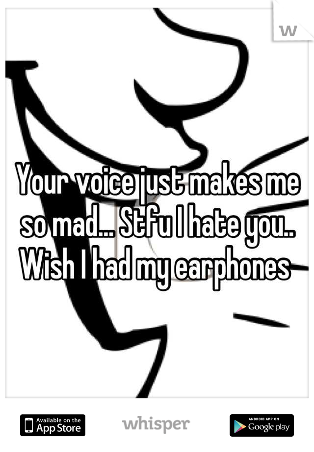 Your voice just makes me so mad... Stfu I hate you.. Wish I had my earphones 