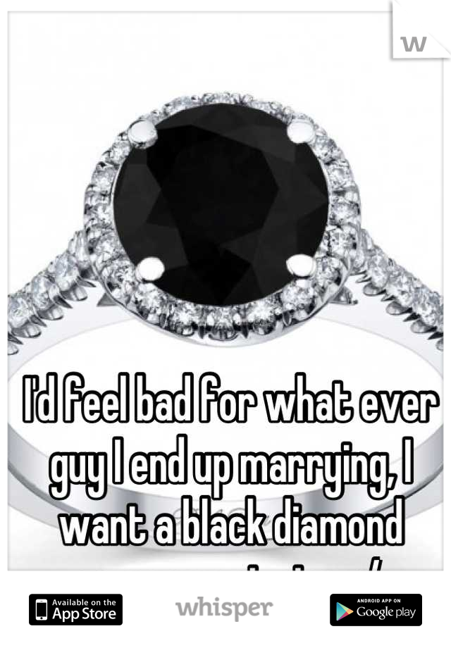 

I'd feel bad for what ever guy I end up marrying, I want a black diamond engagement ring. :/ 