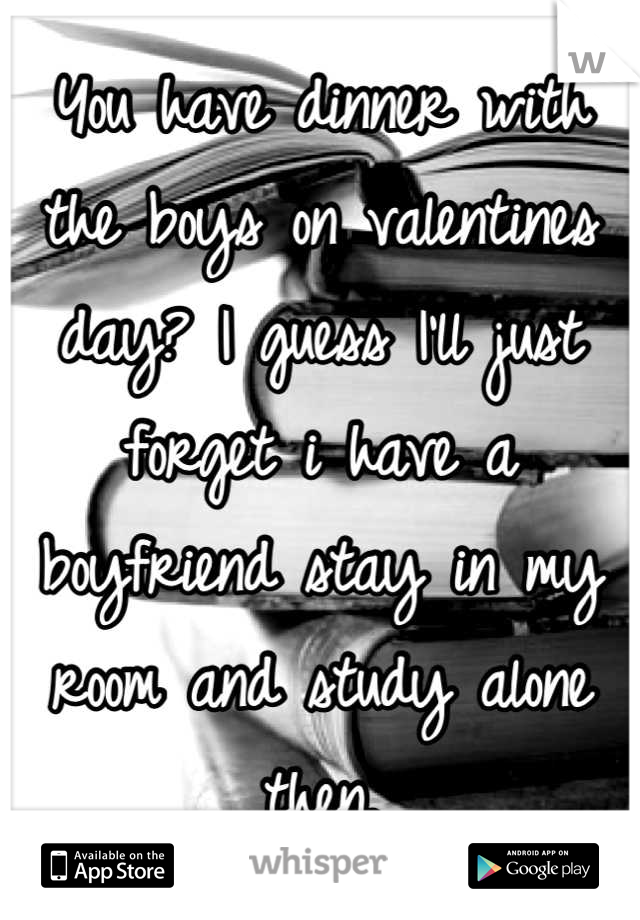 You have dinner with the boys on valentines day? I guess I'll just forget i have a boyfriend stay in my room and study alone then.