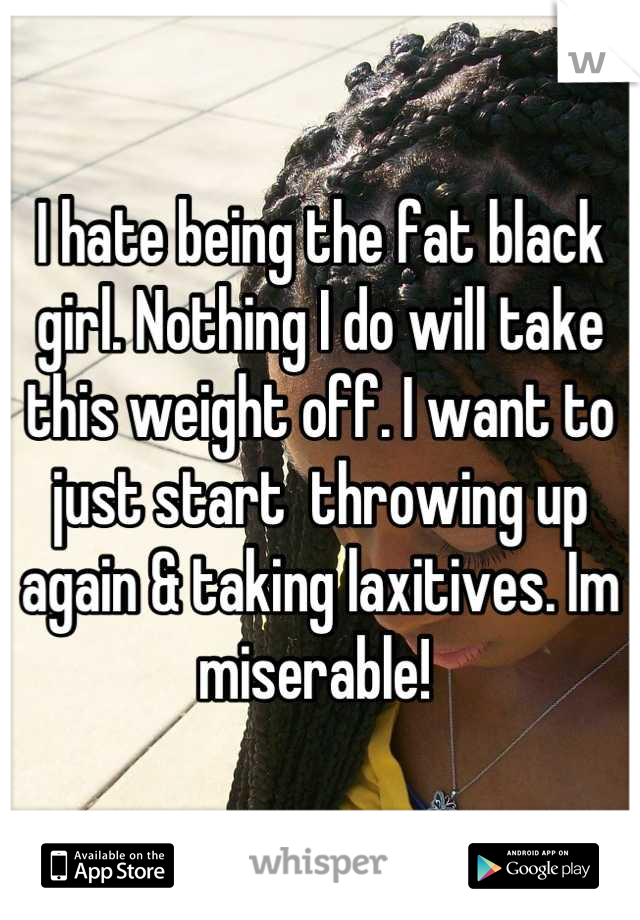 I hate being the fat black girl. Nothing I do will take this weight off. I want to just start  throwing up again & taking laxitives. Im miserable! 
