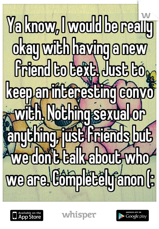 Ya know, I would be really okay with having a new friend to text. Just to keep an interesting convo with. Nothing sexual or anything, just friends but we don't talk about who we are. Completely anon (: