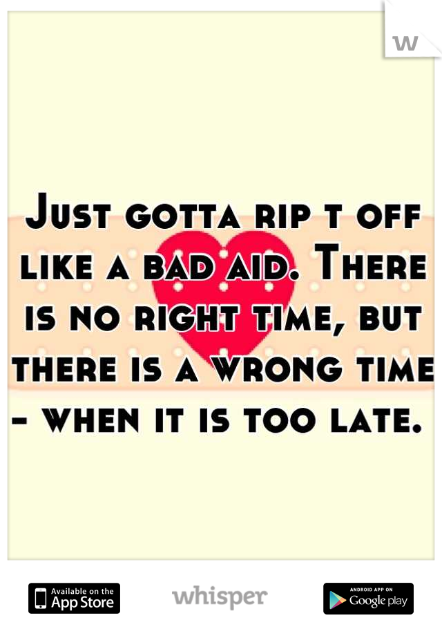 Just gotta rip t off like a bad aid. There is no right time, but there is a wrong time - when it is too late. 
