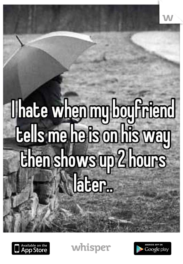 I hate when my boyfriend tells me he is on his way then shows up 2 hours later..