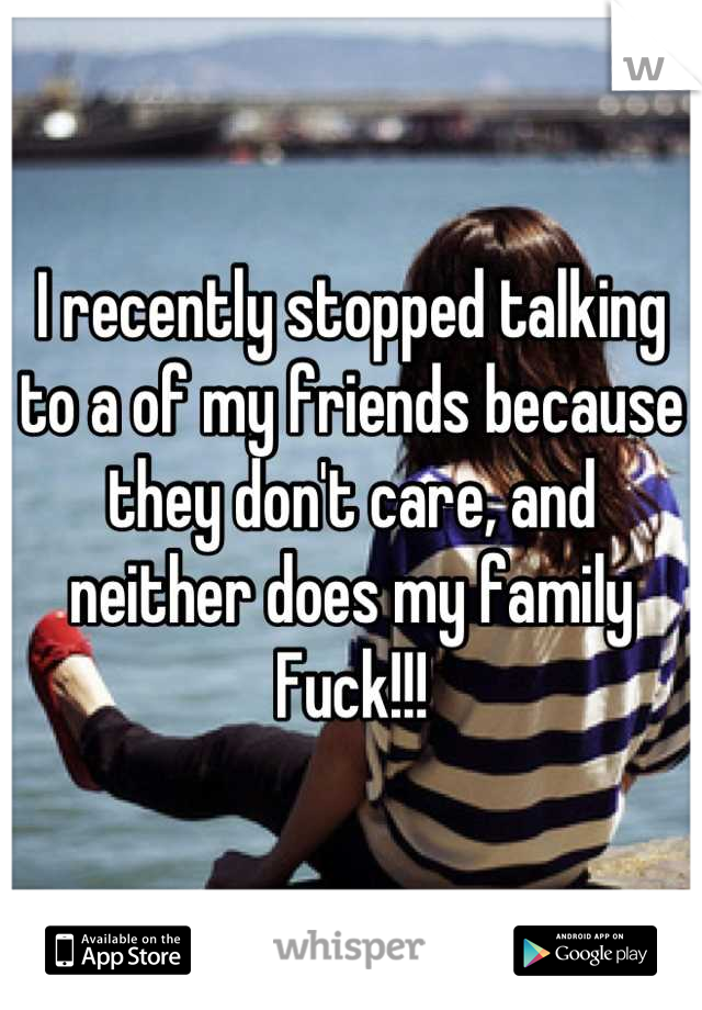 I recently stopped talking to a of my friends because they don't care, and neither does my family Fuck!!!
