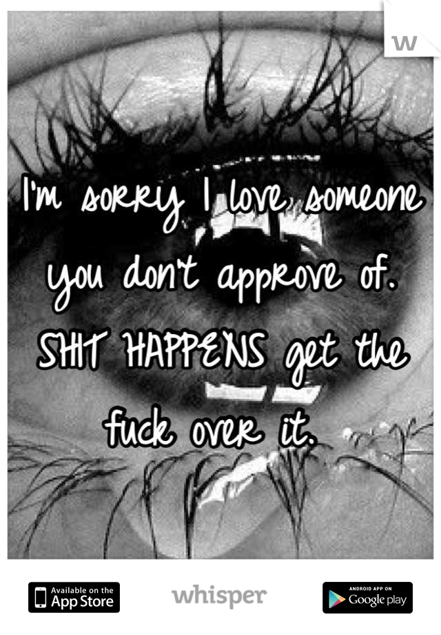 I'm sorry I love someone you don't approve of. SHIT HAPPENS get the fuck over it. 