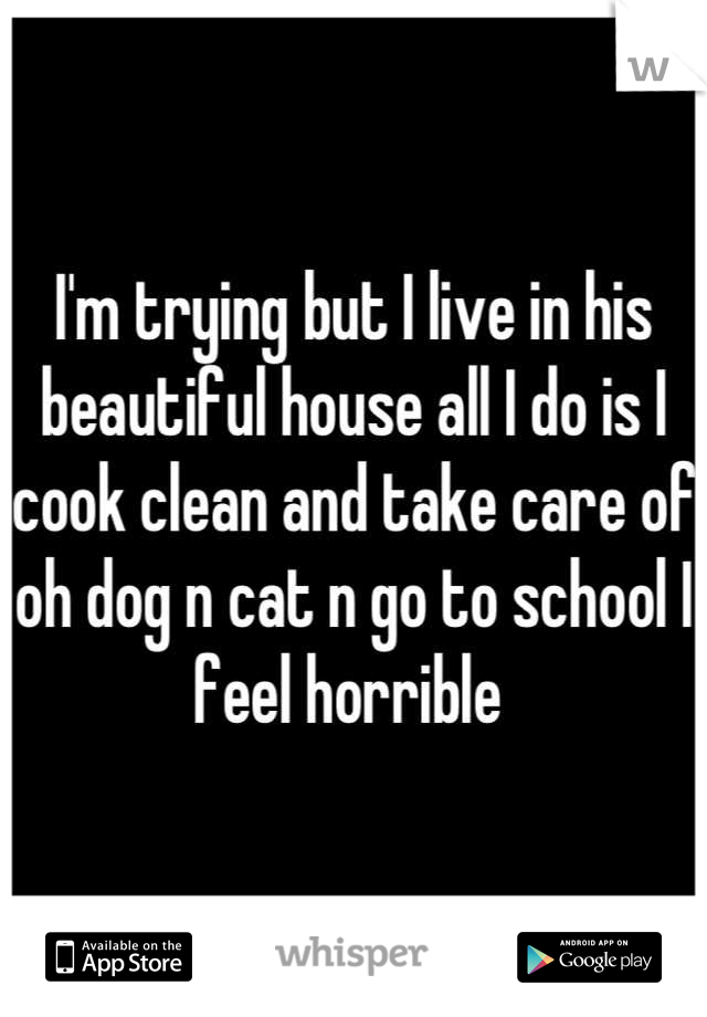 I'm trying but I live in his beautiful house all I do is I cook clean and take care of oh dog n cat n go to school I feel horrible 