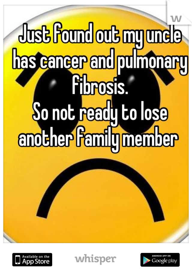 Just found out my uncle has cancer and pulmonary fibrosis. 
So not ready to lose another family member 