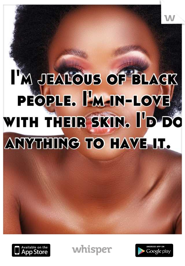 I'm jealous of black people. I'm in-love with their skin. I'd do anything to have it.  