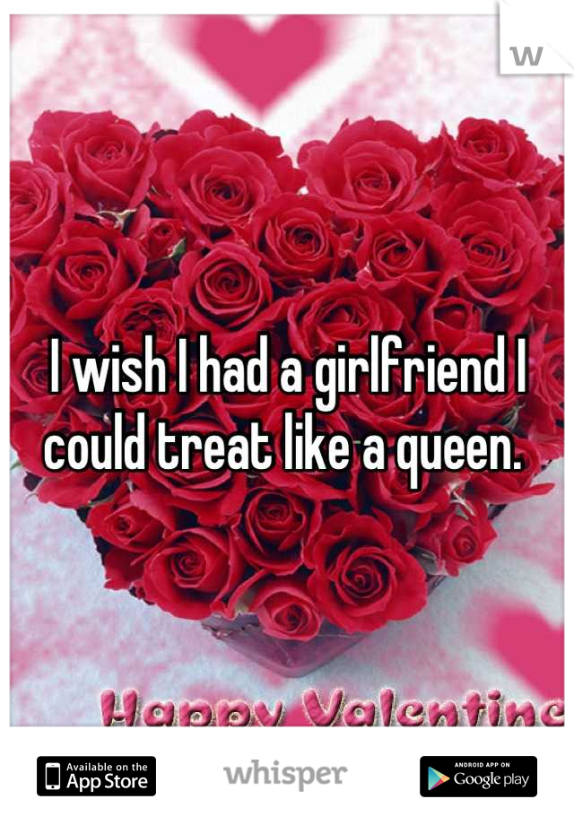 I wish I had a girlfriend I could treat like a queen. 