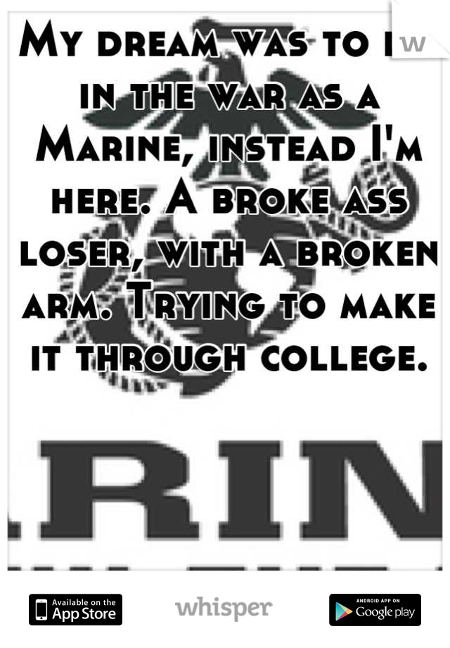 My dream was to die in the war as a Marine, instead I'm here. A broke ass loser, with a broken arm. Trying to make it through college.
