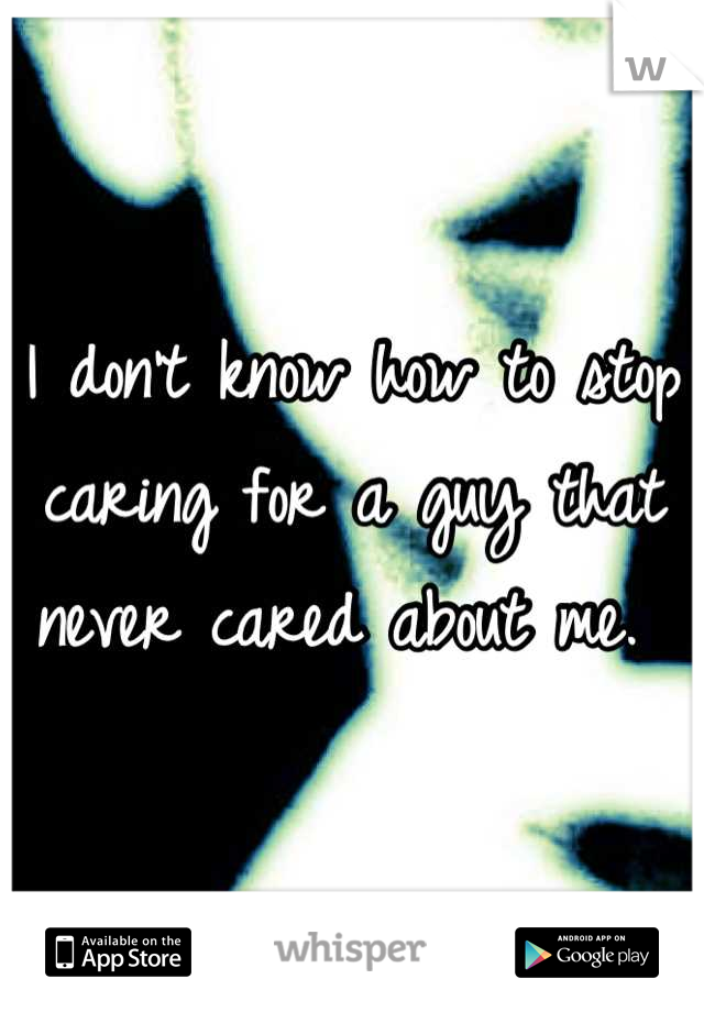 I don't know how to stop caring for a guy that never cared about me. 