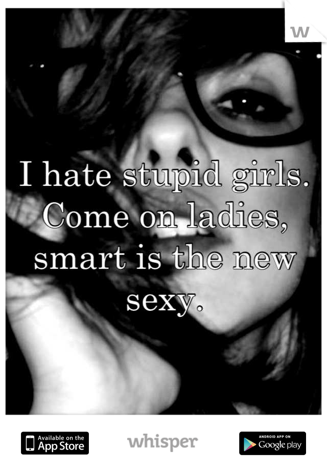 I hate stupid girls. Come on ladies, smart is the new sexy.