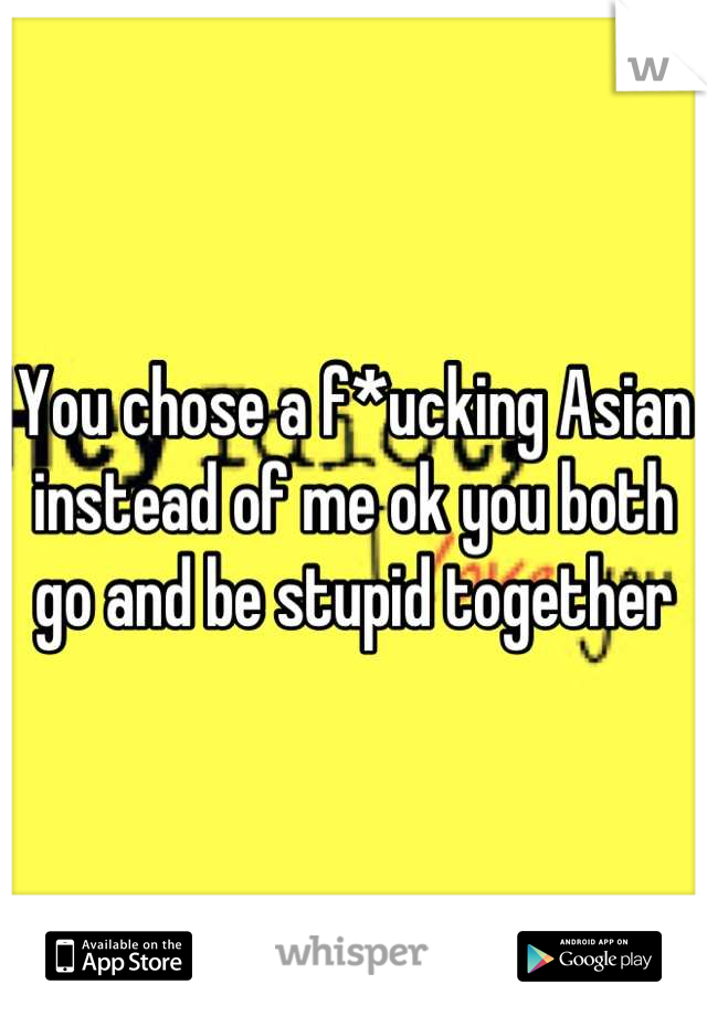 You chose a f*ucking Asian instead of me ok you both go and be stupid together