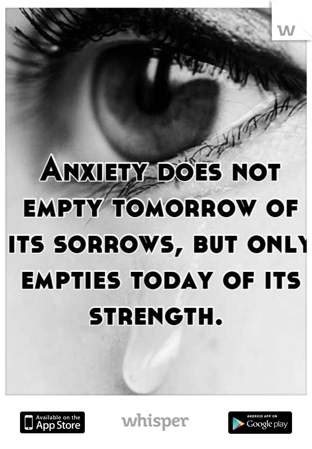 Anxiety does not empty tomorrow of its sorrows, but only empties today of its strength. 
