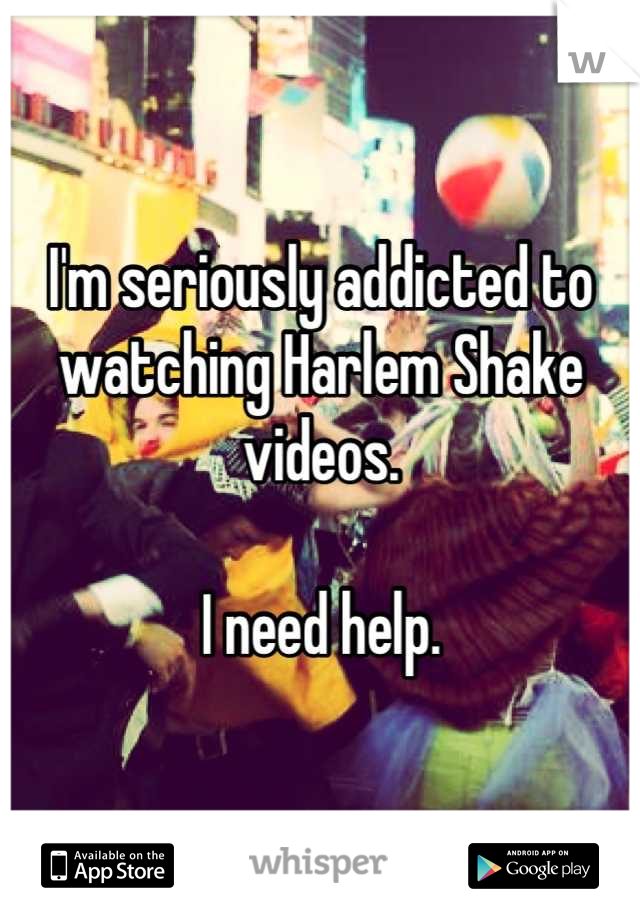 I'm seriously addicted to watching Harlem Shake videos. 

I need help.