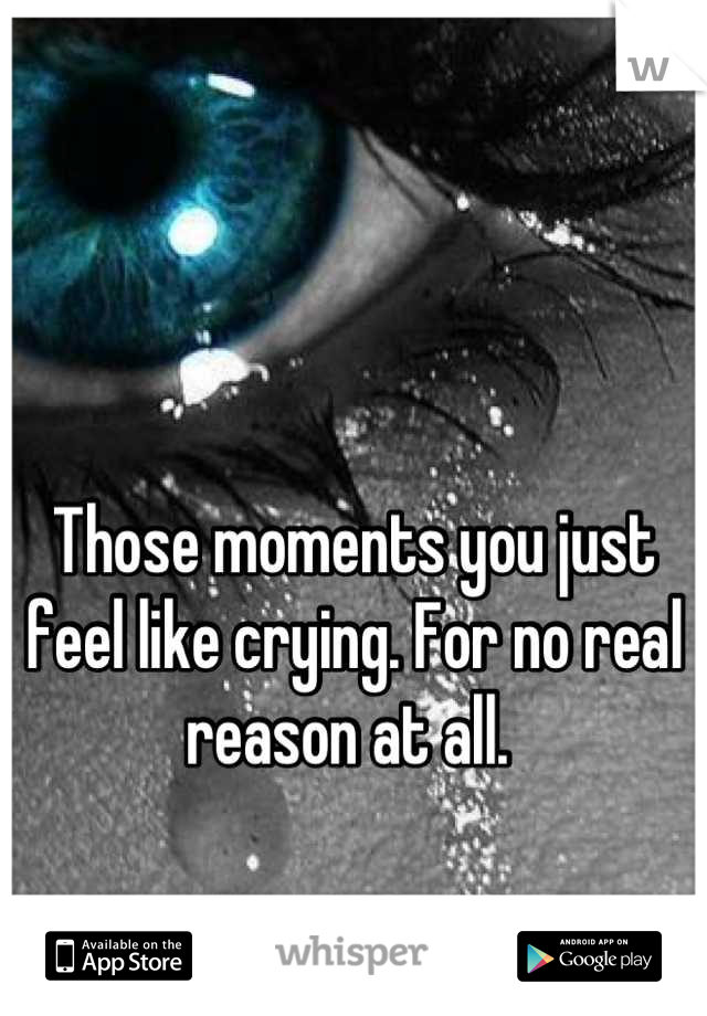 Those moments you just feel like crying. For no real reason at all. 