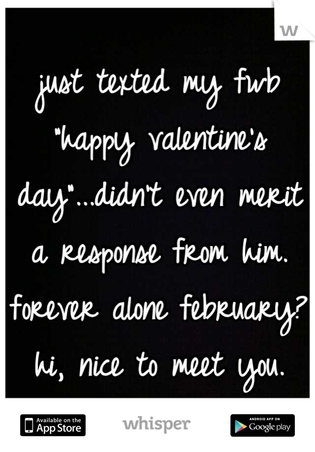 just texted my fwb "happy valentine's day"...didn't even merit a response from him. forever alone february? 
hi, nice to meet you.