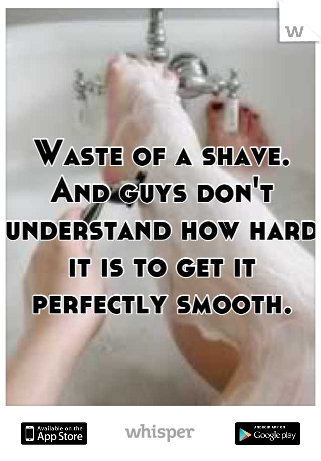 Waste of a shave. And guys don't understand how hard it is to get it perfectly smooth.
