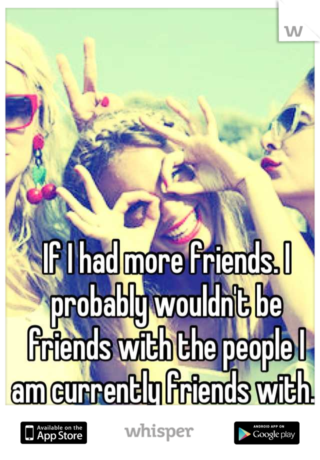 If I had more friends. I probably wouldn't be friends with the people I am currently friends with. 