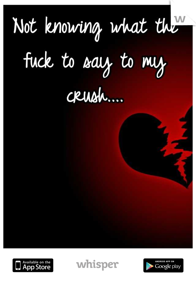 Not knowing what the fuck to say to my crush....