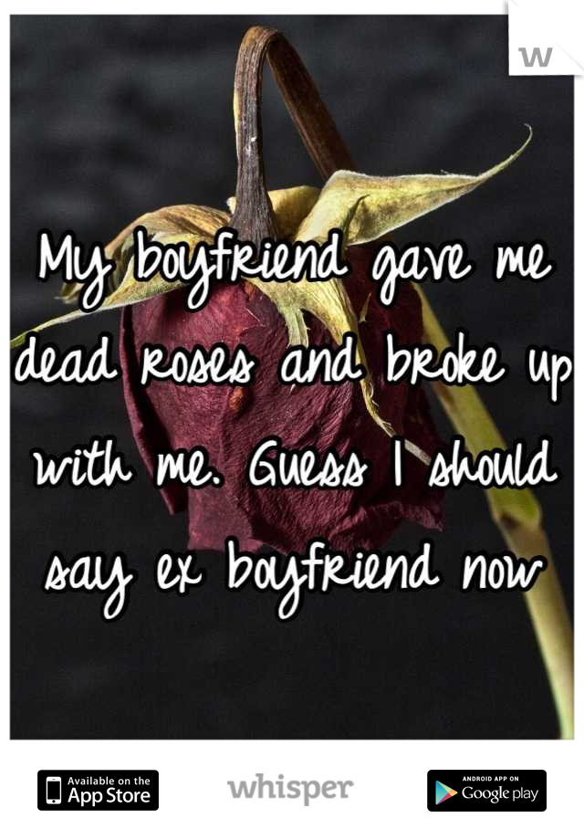 My boyfriend gave me dead roses and broke up with me. Guess I should say ex boyfriend now