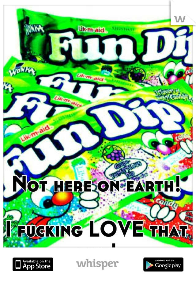 Not here on earth! 

I fucking LOVE that shit!