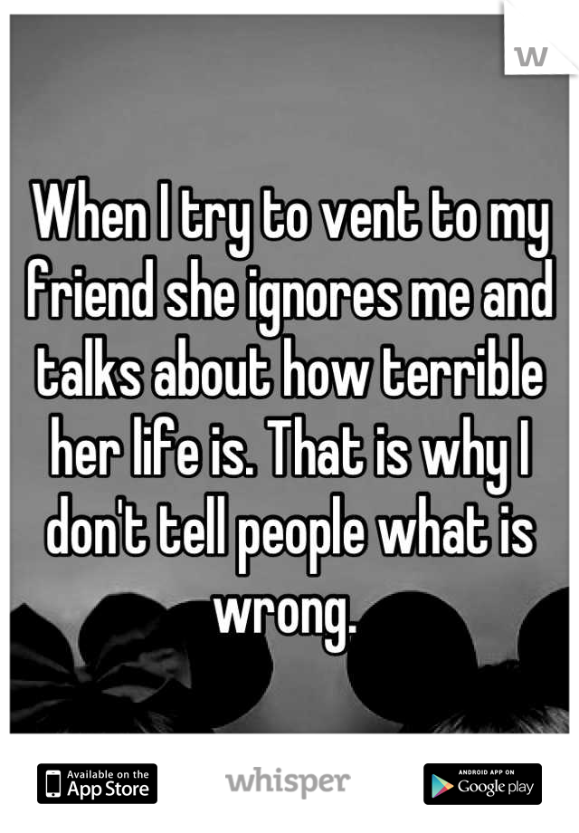 When I try to vent to my friend she ignores me and talks about how terrible her life is. That is why I don't tell people what is wrong. 