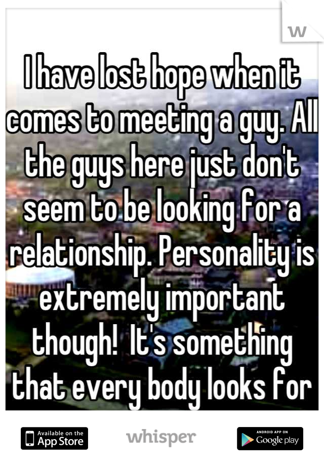 I have lost hope when it comes to meeting a guy. All the guys here just don't seem to be looking for a relationship. Personality is extremely important though!  It's something that every body looks for