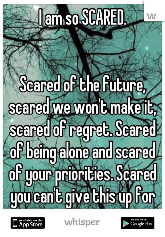 I am so SCARED. 


Scared of the future, scared we won't make it, scared of regret. Scared of being alone and scared of your priorities. Scared you can't give this up for me.