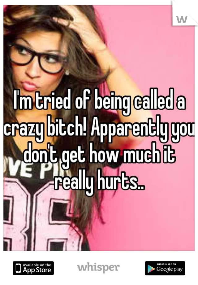 I'm tried of being called a crazy bitch! Apparently you don't get how much it really hurts..