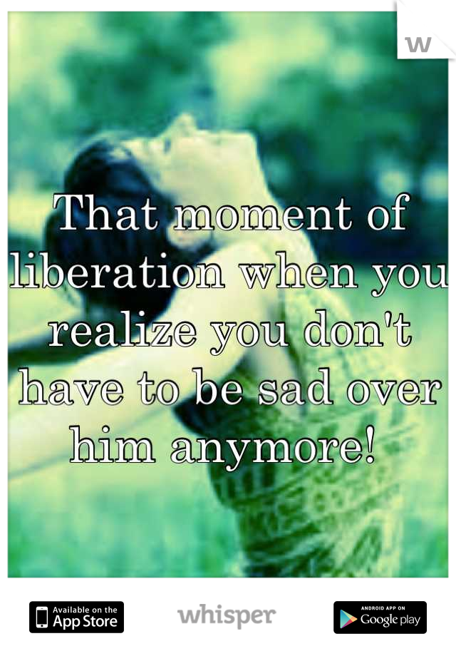 That moment of liberation when you realize you don't have to be sad over him anymore! 