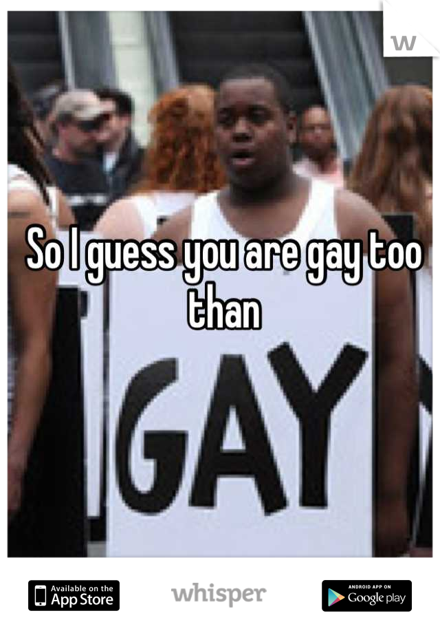 So I guess you are gay too than