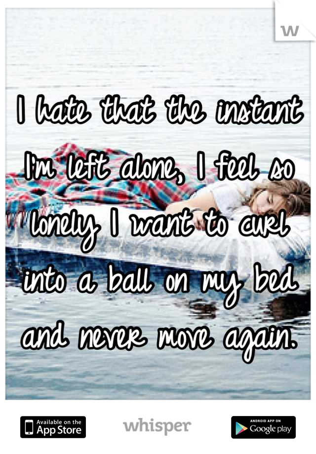 I hate that the instant I'm left alone, I feel so lonely I want to curl into a ball on my bed and never move again.