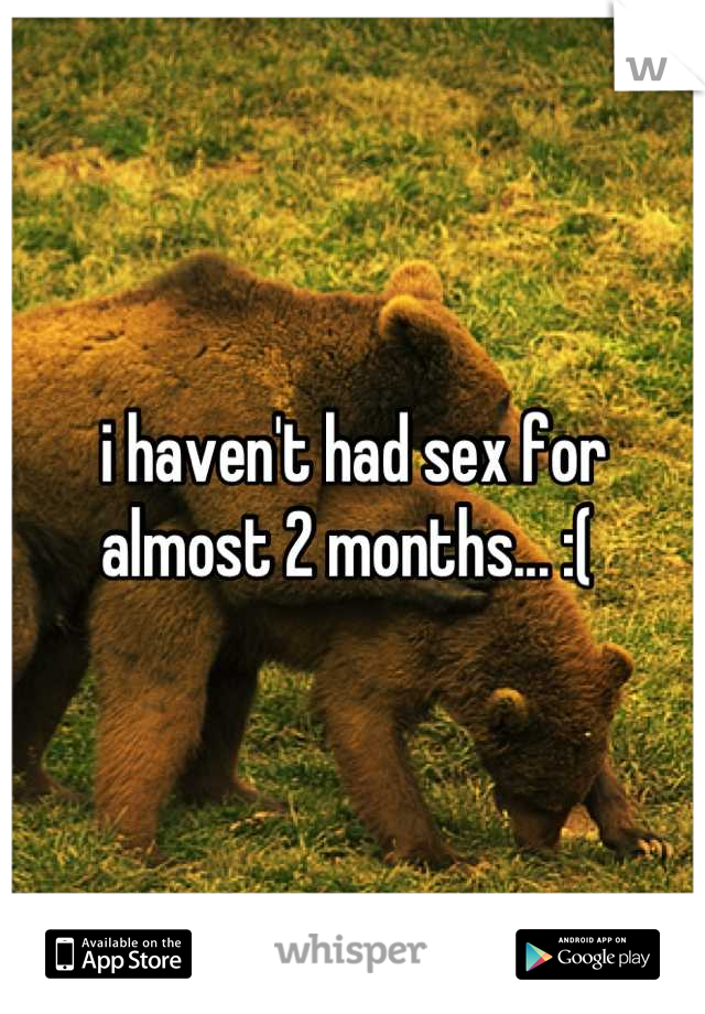 i haven't had sex for almost 2 months... :( 