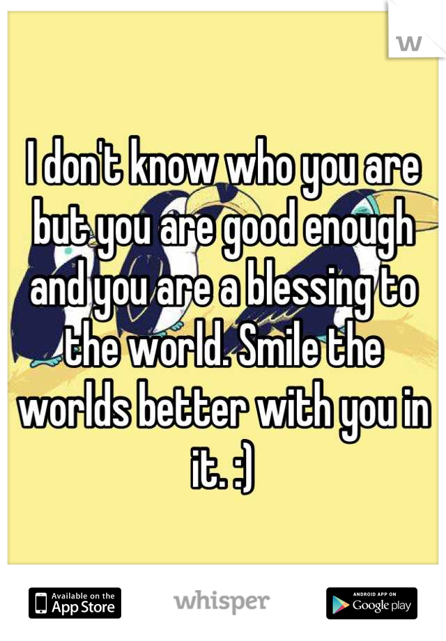 I don't know who you are but you are good enough and you are a blessing to the world. Smile the worlds better with you in it. :)